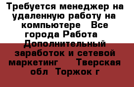 Требуется менеджер на удаленную работу на компьютере - Все города Работа » Дополнительный заработок и сетевой маркетинг   . Тверская обл.,Торжок г.